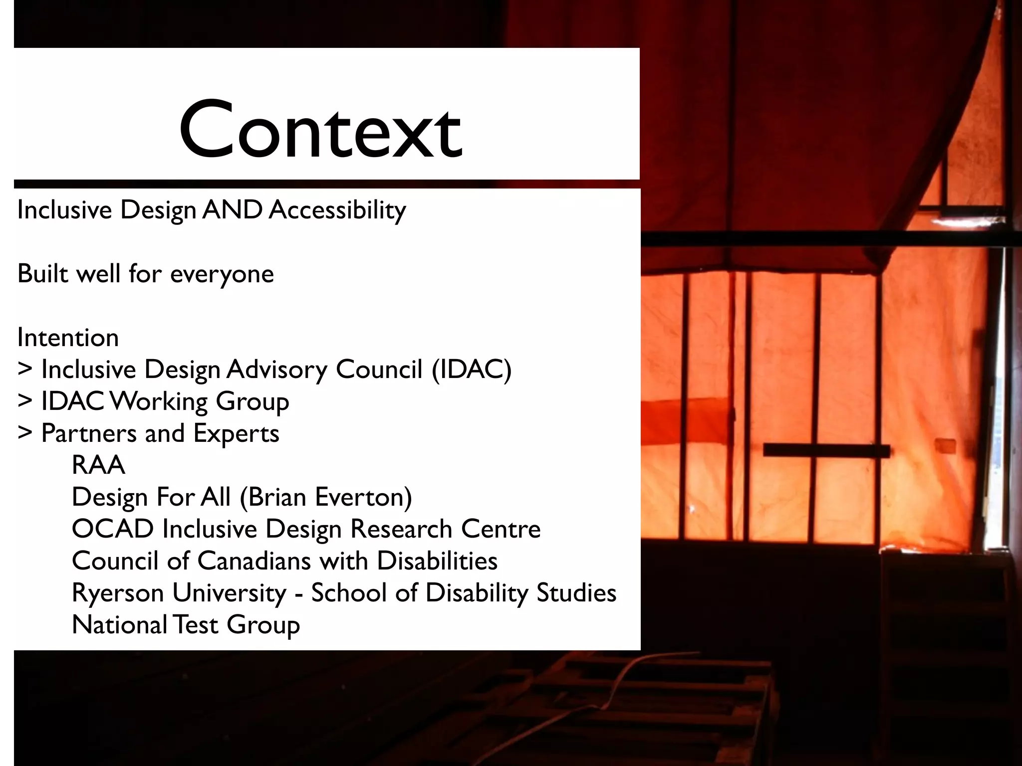 Context
Inclusive Design AND Accessibility
Built well for everyone
Intention
> Inclusive Design Advisory Council (IDAC)
> IDAC Working Group
> Partners and Experts
RAA
Design For All (Brian Everton)
OCAD Inclusive Design Research Centre
Council of Canadians with Disabilities
Ryerson University - School of Disability Studies
National Test Group
 