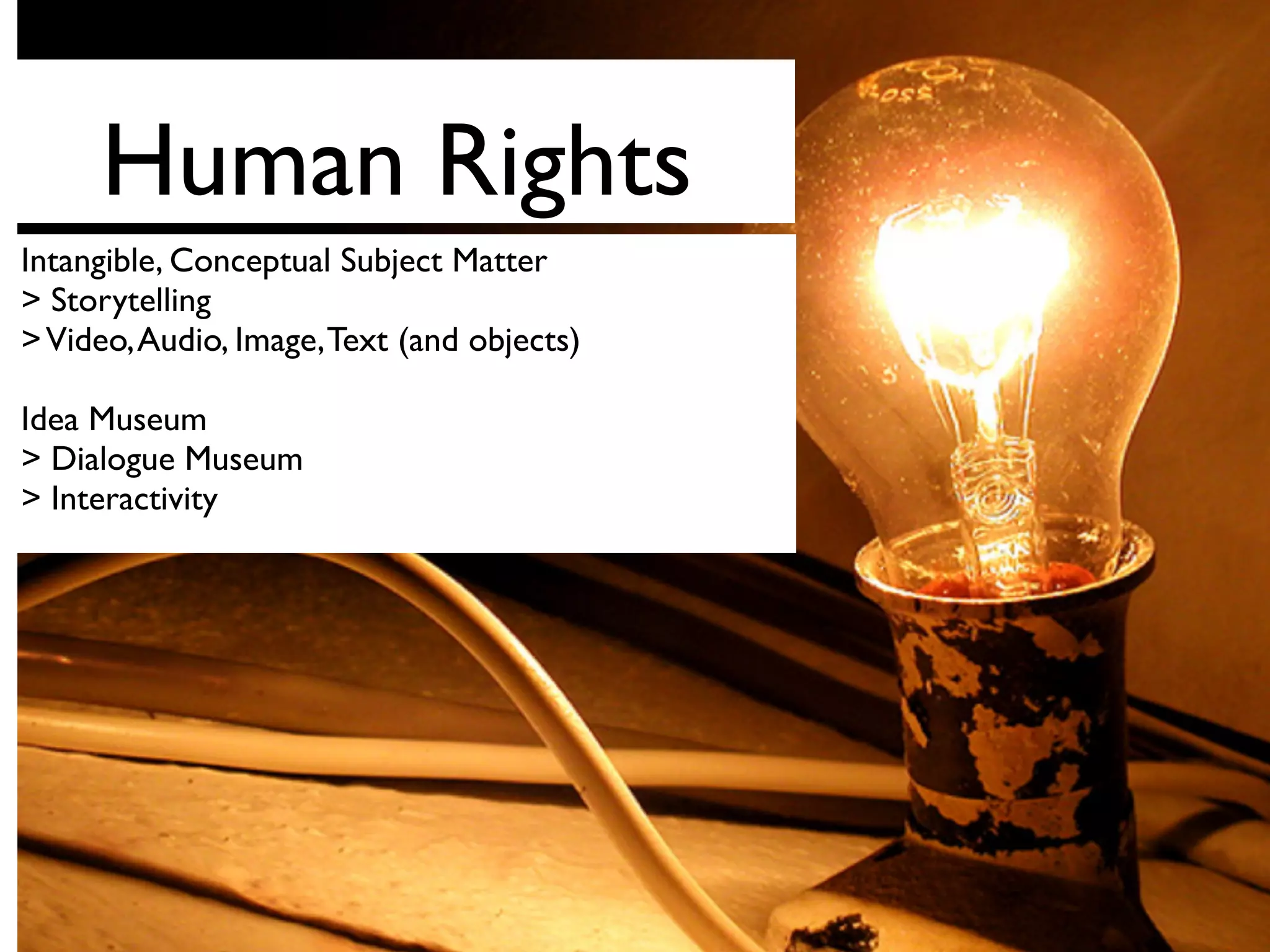 Human Rights
Intangible, Conceptual Subject Matter
> Storytelling
>Video,Audio, Image,Text (and objects)
Idea Museum
> Dialogue Museum
> Interactivity
 