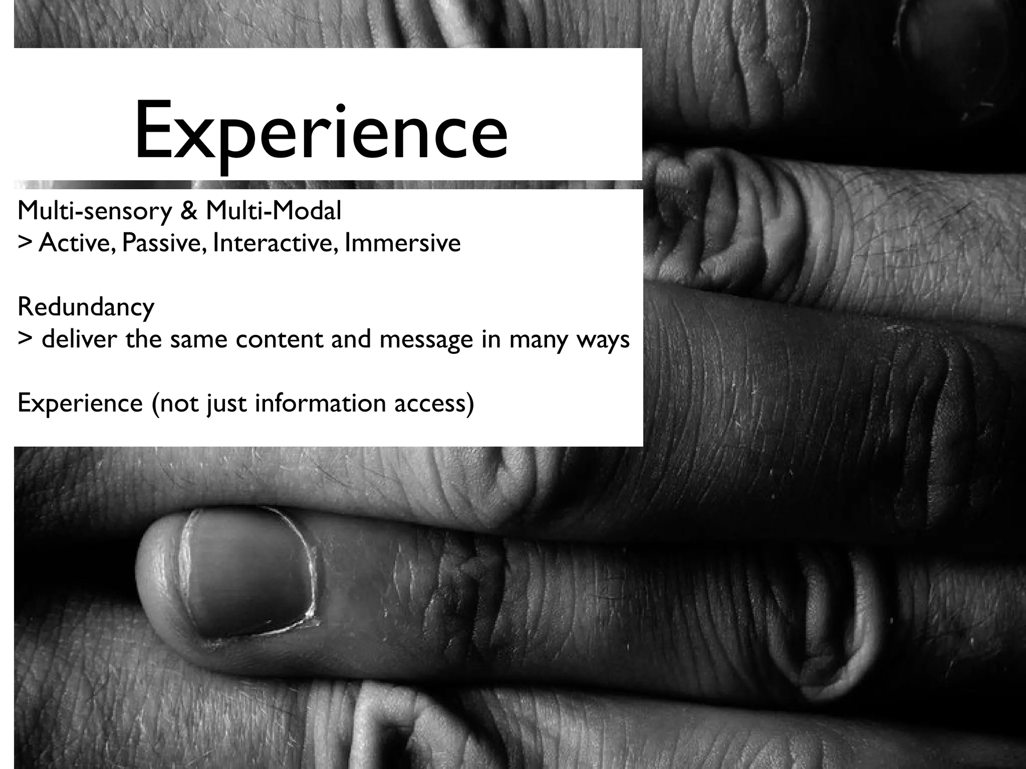 Experience
Multi-sensory & Multi-Modal
> Active, Passive, Interactive, Immersive
Redundancy
> deliver the same content and message in many ways
Experience (not just information access)
 