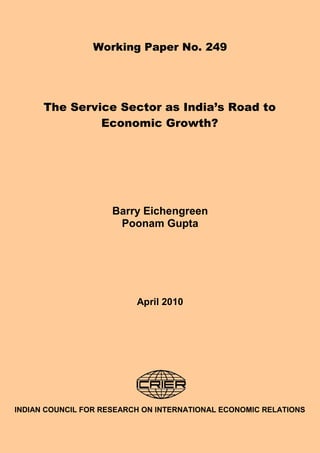 Working Paper No. 249




      The Service Sector as India’s Road to
               Economic Growth?




                     Barry Eichengreen
                      Poonam Gupta




                          April 2010




INDIAN COUNCIL FOR RESEARCH ON INTERNATIONAL ECONOMIC RELATIONS
 
