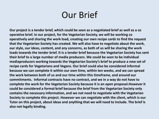 Our Brief
Our project is a tender brief, which could be seen as a negotiated brief as well as a co
operative brief. In our project, for the Vegetarian Society, we will be working co
operatively and sharing the work load, creating our own recipe cards to find the request
that the Vegetarian Society has created. We will also have to negotiate about the work,
our style, our ideas, content, and any concerns, as both of us will be sharing the work
loads towards the tender brief. It is a tender brief because the Vegetarian Society has sent
their brief to a large number of media producers. We could be seen to be individual
mediaproducers working towards the Vegetarian Society’s brief to produce a new set of
recipe cards for Vegetarians and Vegans. Our brief could also be considered informal
because we can complete it within our own time, within ten weeks, and we can spread
the work between both of us and our time within this timeframe, and around our
commitments. Informal contracts have no contract, and we in a way do not have to
complete the work for the Vegetarian Society because it is an open proposal.However it
could be considered a formal brief because the brief from the Vegetarian Society only
contains the necessary information, and we not need to negotiate with the Vegetarian
Society to complete this project. However we can negotiate with the client, which is our
Tutor on this project, about ideas and anything that we will need to include. The brief is
also not legally binding.
 
