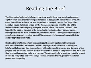 Reading the Brief
The Vegetarian Society’s brief states that they would like a new set of recipe cards,
eight in total, that are interesting and creative in design with a clear house style. The
cards should have a theme such an ingredient, country or theme. The Vegetarian
Society’s house style is an image on the front, accompanied with the title of the
recipe and their branding strip along the bottom of the card which contains their
logo. On the back of the card is the ingredients, method and any actions such as
visiting websites for more information, recipes or videos. The Vegetarian Society has
a preference towards recycled paper (350gsm paper, FSC approved), vegetable inks
andbiodegradable laminate.

Reading the brief is important because it could contain legal and ethical issues
which would need to be assessed before the project could continue. Reading the
brief would also mean that the producers will understand the nature and demand of the
project. The nature of a project is what the client has asked of the producer and what the
final product is expected to be and contain. The demands of a project are how the project
should be completed and cover things such as time constraints, personnel and man
power, and budgeting.
 
