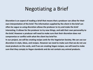 Negotiating a Brief
Discretion is an aspect of reading a brief that means that a producer can allow for their
own interpretation of the brief. The information supplied by the client in the brief can
often be vague so using discretion allows the producer to try and make the brief
interesting. It allows for the producer to try new things, and add their own personality to
the brief. However a producer will need to make sure that their discretion does not
compromise or conflict with what the client has brief for.
In our project, we will be creating recipe cards for the Vegetarian Society. We can use our
discretion in style, ideas, and recipes. However we need to make sure that we do not use
meat products on the cards, and if we are creating Vegan recipes, we will need to make
sure that they comply to Vegan standards and do not contain any animal products.
 