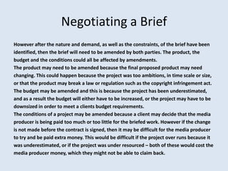 Negotiating a Brief
However after the nature and demand, as well as the constraints, of the brief have been
identified, then the brief will need to be amended by both parties. The product, the
budget and the conditions could all be affected by amendments.
The product may need to be amended because the final proposed product may need
changing. This could happen because the project was too ambitions, in time scale or size,
or that the product may break a law or regulation such as the copyright infringement act.
The budget may be amended and this is because the project has been underestimated,
and as a result the budget will either have to be increased, or the project may have to be
downsized in order to meet a clients budget requirements.
The conditions of a project may be amended because a client may decide that the media
producer is being paid too much or too little for the briefed work. However if the change
is not made before the contract is signed, then it may be difficult for the media producer
to try and be paid extra money. This would be difficult if the project over runs because it
was underestimated, or if the project was under resourced – both of these would cost the
media producer money, which they might not be able to claim back.
 