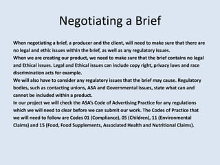 Negotiating a Brief
When negotiating a brief, a producer and the client, will need to make sure that there are
no legal and ethic issues within the brief, as well as any regulatory issues.
When we are creating our product, we need to make sure that the brief contains no legal
and Ethical issues. Legal and Ethical issues can include copy right, privacy laws and race
discrimination acts for example.
We will also have to consider any regulatory issues that the brief may cause. Regulatory
bodies, such as contacting unions, ASA and Governmental issues, state what can and
cannot be included within a product.
In our project we will check the ASA’s Code of Advertising Practice for any regulations
which we will need to clear before we can submit our work. The Codes of Practice that
we will need to follow are Codes 01 (Compliance), 05 (Children), 11 (Environmental
Claims) and 15 (Food, Food Supplements, Associated Health and Nutritional Claims).
 