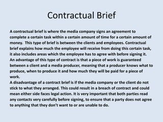 Contractual Brief
A contractual brief is where the media company signs an agreement to
complete a certain task within a certain amount of time for a certain amount of
money. This type of brief is between the clients and employees. Contractual
brief explains how much the employee will receive from doing this certain task,
it also includes areas which the employee has to agree with before signing it.
An advantage of this type of contract is that a piece of work is guaranteed
between a client and a media producer, meaning that a producer knows what to
produce, when to produce it and how much they will be paid for a piece of
work.
A disadvantage of a contract brief is if the media company or the client do not
stick to what they arranged. This could result in a breach of contract and could
mean either side faces legal action. It is very important that both parties read
any contacts very carefully before signing, to ensure that a party does not agree
to anything that they don’t want to or are unable to do.
 