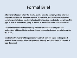 Formal Brief
A formal brief occurs when the client provides a media company with a brief that
simply establishes the product they want to be made. A formal written document
containing detailed and exact details about the task that needs to be completed. This
type of brief is pointed at a group of people or a business rather than individuals.

The brief only contains the necessary information needed to complete the
project. Any additional information will need to be gained during negotiations with
the client.

Like the Contractual brief the parties involved will formally agree on the project
however a Formal brief is not always legally binding. A formal brief is not always a
legal document.
 