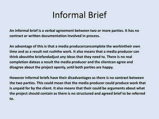 Informal Brief
An informal brief is a verbal agreement between two or more parties. It has no
contract or written documentation involved in process.

An advantage of this is that a media producercancomplete the workintheir own
time and as a result not rushthe work. It also means that a media producer can
think aboutthe briefandadjust any ideas that they need to. There is no real
completion dateas a result the media producer and the clientcan agree and
disagree about the project openly, until both parties are happy.

However informal briefs have their disadvantages as there is no contract between
the two parties. This could mean that the media producer could produce work that
is unpaid for by the client. It also means that their could be arguments about what
the project should contain as there is no structured and agreed brief to be referred
to.
 