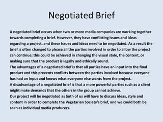 Negotiated Brief
A negotiated brief occurs when two or more media companies are working together
towards completing a brief. However, they have conflicting issues and ideas
regarding a project, and these issues and ideas need to be negotiated. As a result the
brief is often changed to please all the parties involved in order to allow the project
can continue; this could be achieved in changing the visual style, the content, or
making sure that the product is legally and ethically sound.
The advantages of a negotiated brief is that all parties have an input into the final
product and this prevents conflicts between the parties involved because everyone
has had an input and knows what everyone else wants from the project.
A disadvantage of a negotiated brief is that a more powerful parties such as a client
might make demands that the others in the group cannot achieve.
Our project will be negotiated as both of us will have to discuss ideas, style and
content in order to complete the Vegetarian Society’s brief, and we could both be
seen as individual media producers.
 
