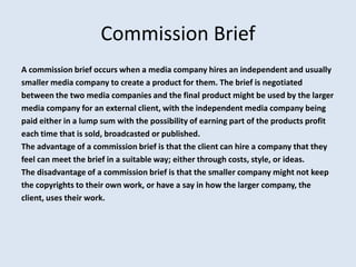 Commission Brief
A commission brief occurs when a media company hires an independent and usually
smaller media company to create a product for them. The brief is negotiated
between the two media companies and the final product might be used by the larger
media company for an external client, with the independent media company being
paid either in a lump sum with the possibility of earning part of the products profit
each time that is sold, broadcasted or published.
The advantage of a commission brief is that the client can hire a company that they
feel can meet the brief in a suitable way; either through costs, style, or ideas.
The disadvantage of a commission brief is that the smaller company might not keep
the copyrights to their own work, or have a say in how the larger company, the
client, uses their work.
 