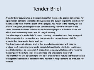 Tender Brief
A tender brief occurs when a client publishes that they need a project to be made for
a production company to create a brief, proposal and budget to pitch to the client for
the chance to work with the client on the project. As a result to the vacancy for the
project to happen, several production companies may submit their work to the
client. However the client then has to decide which proposal is the best to use and
which production company to hire for the job vacancy.
The advantage of a tender brief is that a company can receive ideas from a range of
different production companies, and that production companies can pitch for
projects that they would like to work on.
The disadvantage of a tender brief is that a production company will need to
produce work that might incur costs, especially travelling to client site, to pitch an
idea that might not be successful. A production company will also need to research
the company, their style, their ideas and read and understand their brief.
The brief that we will be working to will be of a tender brief nature and this is because
theVegetarian Society has advertised for a new set of recipe cards to be produced for
theiruse.
 