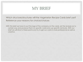 MY BRIEF
Which structure/structures will the Vegetarian Recipe Cards brief use?
Reference your reasons for choice/choices
With this brief we have to put the logo of the company on the cards, set the recipes out a
certain way and produce them on specific cards and use specific laminate. With our
brief we will stick to these points and try to get our cards to look professional as well as
creative.
 