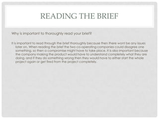 READING THE BRIEF
Why is important to thoroughly read your brief?
It is important to read through the brief thoroughly because then there wont be any issues
later on. When reading the brief the two co-operating companies could disagree one
something, so then a compromise might have to take place. It is also important because
the company making the product would have to understand completely what they are
doing, and if they do something wrong then they would have to either start the whole
project again or get fired from the project completely.
 