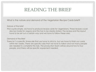 READING THE BRIEF
What is the nature and demand of the Vegetarian Recipe Cards brief?
Nature of the brief
This is quite simple, we have to produce recipe cards for vegetarians. These recipes could
also be made for vegans and this has to be clearly stated. The recipe and the layout
have to be set out a certain way and we have to follow these rules.
Demand of the Brief
There isn’t a specific timescale that we have to stick to, but we have to finish our cards
within ten weeks. There are specific rules that we have to follow and not many people
are needed to complete this task. The production team will be around two to four
people, and there will be specific equipment needed.
 
