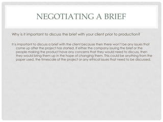 NEGOTIATING A BRIEF
Why is it important to discuss the brief with your client prior to production?
It is important to discuss a brief with the client because then there won’t be any issues that
come up after the project has started. If either the company issuing the brief or the
people making the product have any concerns that they would need to discuss, then
they would bring them up in the hope of changing them. This could be anything from the
paper used, the timescale of the project or any ethical issues that need to be discussed.
 