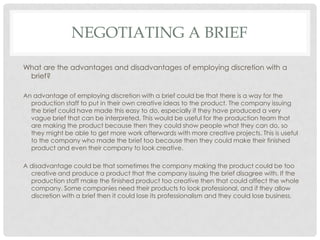 NEGOTIATING A BRIEF
What are the advantages and disadvantages of employing discretion with a
brief?
An advantage of employing discretion with a brief could be that there is a way for the
production staff to put in their own creative ideas to the product. The company issuing
the brief could have made this easy to do, especially if they have produced a very
vague brief that can be interpreted. This would be useful for the production team that
are making the product because then they could show people what they can do, so
they might be able to get more work afterwards with more creative projects. This is useful
to the company who made the brief too because then they could make their finished
product and even their company to look creative.
A disadvantage could be that sometimes the company making the product could be too
creative and produce a product that the company issuing the brief disagree with. If the
production staff make the finished product too creative then that could affect the whole
company. Some companies need their products to look professional, and if they allow
discretion with a brief then it could lose its professionalism and they could lose business.
 