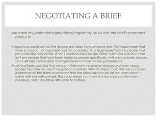 NEGOTIATING A BRIEF
Are there any potential legal/ethical/regulatory issues with the brief’s proposed
product?
A legal issue could be that the recipes are taken from someone else. This would mean that
there is a breach of copy right and this could lead to a legal issues from the people that
produced the recipes first. When I produce these recipe cards I will make sure that there
isn’t any recipes that have been made by people specifically. I will only use basic recipes
and I will add in new steps and ingredients to make it more personalised.
An ethical issue could be that we can’t find many vegetarian recipes and even vegan
recipes because we aren’t vegetarian ourselves. With this there could also be a problem
if someone on the team or someone that has been asked to be on the team doesn’t
agree with not eating meat. This could mean that there is a loss of production team
members, and it could be difficult to find others.
 