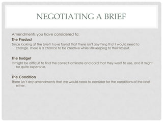 NEGOTIATING A BRIEF
Amendments you have considered to;
The Product
Since looking at the brief I have found that there isn’t anything that I would need to
change. There is a chance to be creative while still keeping to their layout.
The Budget
It might be difficult to find the correct laminate and card that they want to use, and it might
be quite expensive.
The Condition
There isn’t any amendments that we would need to consider for the conditions of the brief
either.
 