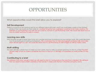 OPPORTUNITIES
What opportunities could this brief allow you to explore?
Self Development
There is a chance to be creative and try out different ideas with brief, and if we could keep copies of the finished
product then we could use them later on. Another thing that we could learn could be to be more creative, this
brief lets us use Photoshop and with this we could try out how to use Photoshop more. We would also learn how to
stick to a brief and how to work in a team.
Learning new skills
With this brief we get to learn how to lay out a recipe and how to produce our own recipe cards. We could also learn
how to produce good looking photographs. We could learn how to take photographs professionally and make
them all look right as a set, we could also learn how to use Photoshop to edit images as well as makes cards.
Multi-skilling
This brief will help us learn how to make our own cards, how to write up recipes and how to stick to a brief.This brief
will also help us how to make a schedule and how to stick to it. It will help us to prioritise our work just like if it was
real.
Contributing to a brief
We will learn that when we get a brief we will need to stick to it and produce the work that is needed. We will learn
that we need to read a brief carefully so that we don’t make work that isn’t what the company wants.
 