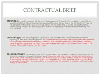 CONTRACTUAL BRIEF
Definition: a media company will sign a contract agreement, agreeing to complete a task within a
specific set of time. If the media company or client however do not stick to the contract then they will
have breached it and so would face legal action, it is important also to read a contract carefully
before signing it so you are ensuring yourself that you are agreeing to all the terms and nothing you
don’t want to.
Advantages: the advantages to a contractual brief would be that you and the client are both
agreeing to term that you cant go back on.Another advantage would be that the work will be planned
and made exactly how the client wants, meaning that there won’t be any issues involving contrasting
ideas. This would mean that the client could take legal action against the company that’s making the
product if the work isn’t done how they want.
Disadvantages: there wouldn’t be a lot of disadvantages – you just need to make sure that you read all the
terms and conditions thoroughly before you sign. If the company signs the contract without looking at the terms
made by the client, then they could make a product that won’t get paid for and they might end up facing legal
action. Another disadvantage of using contractual briefs would be that the client would have to stick to all the
terms made, so they might have to spend a lot of money to make the product and they also might have trouble
sticking to the deadline.
 