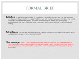 FORMAL BRIEF
Definition: A brief would be provided by the client of the media company and that brief would say
how they want the product to be made. The brief would only contain necessary information that would
be needed to complete the project, and extra information will be added through on-going
negotiations with the client. It is similar to the contractual brief however this brief is not always legally
binding.
Advantages: You can add extra information to the brief through out the project and no legal action
would be taken compared to the contractual brief.
Disadvantages:Since it is not a legally binding brief, then the company that have been hired to
make the product might make a product that the client doesn’t like. If the client doesn’t like what the
company has made, or there is another issue with the work, the client doesn’t necessarily have any
legal power.
 
