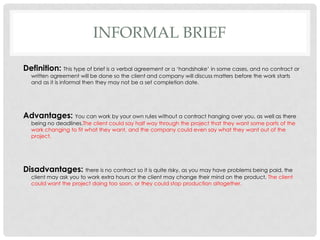 INFORMAL BRIEF
Definition: This type of brief is a verbal agreement or a ‘handshake’ in some cases, and no contract or
written agreement will be done so the client and company will discuss matters before the work starts
and as it is informal then they may not be a set completion date.
Advantages: You can work by your own rules without a contract hanging over you, as well as there
being no deadlines.The client could say half way through the project that they want some parts of the
work changing to fit what they want, and the company could even say what they want out of the
project.
Disadvantages: there is no contract so it is quite risky, as you may have problems being paid, the
client may ask you to work extra hours or the client may change their mind on the product. The client
could want the project doing too soon, or they could stop production altogether.
 