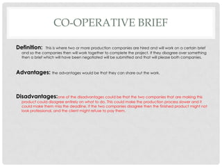 CO-OPERATIVE BRIEF
Definition: This is where two or more production companies are hired and will work on a certain brief
and so the companies then will work together to complete the project. If they disagree over something
then a brief which will have been negotiated will be submitted and that will please both companies.
Advantages: the advantages would be that they can share out the work.
Disadvantages:one of the disadvantages could be that the two companies that are making this
product could disagree entirely on what to do. This could make the production process slower and it
could make them miss the deadline. If the two companies disagree then the finished product might not
look professional, and the client might refuse to pay them.
 