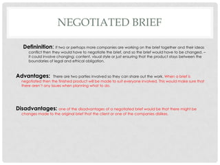 NEGOTIATED BRIEF
Defininition: If two or perhaps more companies are working on the brief together and their ideas
conflict then they would have to negotiate the brief, and so the brief would have to be changed. –
it could involve changing; content, visual style or just ensuring that the product stays between the
boundaries of legal and ethical obligation.
Advantages: There are two parties involved so they can share out the work. When a brief is
negotiated then the finished product will be made to suit everyone involved. This would make sure that
there aren’t any issues when planning what to do.
Disadvantages: one of the disadvantages of a negotiated brief would be that there might be
changes made to the original brief that the client or one of the companies dislikes.
 