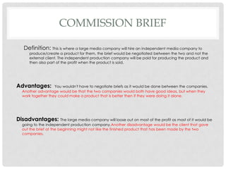COMMISSION BRIEF
Definition: This is where a large media company will hire an independent media company to
produce/create a product for them, the brief would be negotiated between the two and not the
external client. The independent production company will be paid for producing the product and
then also part of the profit when the product is sold.
Advantages: You wouldn't have to negotiate briefs as it would be done between the companies.
Another advantage would be that the two companies would both have good ideas, but when they
work together they could make a product that is better then if they were doing it alone.
Disadvantages: The large media company will loose out on most of the profit as most of it would be
going to the independent production company.Another disadvantage would be the client that gave
out the brief at the beginning might not like the finished product that has been made by the two
companies.
 