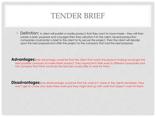 TENDER BRIEF
• Definition: A client will publish a media product that they want to have made – they will then
create a brief, proposal and a budget then they will pitch it to the client. Several production
companies could enter a brief to the client to try secure the project. Then the client will decide
upon the best proposal and offer the project to the company that had the best proposal.
Advantages:one advantage would be that the client that wants the product making would get the
best possible company to make there product. They would pitch their work to different companies and
the company that think would do the best job would offer to work for them.
Disadvantages:one disadvantage could be that the work isn’t done to the clients standards. They
won’t get to chose who does there work and they might end up with work that doesn’t work for them.
 