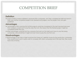 COMPETITION BRIEF
Definition
This type of brief is made available to all production companies, who then complete the brief and send in
their work. All the completed projects are assessed and judged, and the project that wins gets
published.
Advantages
An advantage of this could be that all the projects would be completed to the best standard because
that company would want to be the ones that win. This means that the finished project might be
completed better this way.
Another advantage could be that the company that sent out this brief wont have to pay the losing
companies, and sometimes it might not even have to pay the one that won.
Disadvantages
A disadvantage of this type of brief would be that there isn’t definite money for the production companies.
They would have to put in extra work to compete with other companies and if the lose then they would
lose a lot of money.
 