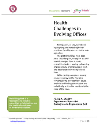 Health
                                                                     Challenges in
                                                                     Evolving Offices

                                                                         Newspapers, of late, have been
                                                                     highlighting the increasing health
                                                                     problems faced by workers in the new
                                                                     age office.
                                                                         The problems range from back
                                                                     pain, shoulder pain, wrist pain etc and
                                                                     intensity ranges from acute to
                                                                     repeated attacks … leading to lowering
                                                                     of productivity of employees at work
                                                                     and deterioration in their personal
                                                                     lives.
                                                                         While raising awareness among
                                                                     employees may be the first step
                                                                     forward; doing a deeper root-cause
                                                                     analysis and finding constructive and
                                                                     individually actionable solutions is the
                                                                     need of the hour.



 Wellness@work is a                                                  Parag A. Shastry
 Godrej Interio initiative                                           Ergonomics Specialist
 committed to helping improve
 the health of employees
                                                                     Godrej Interio Ergonomics Cell
 in modern workspaces.




© Wellness@work is a Godrej Interio (a division of Godrej & Boyce Mfg. Co. Ltd.) initiative, 2012-13
                                                                                                       Page |1
 