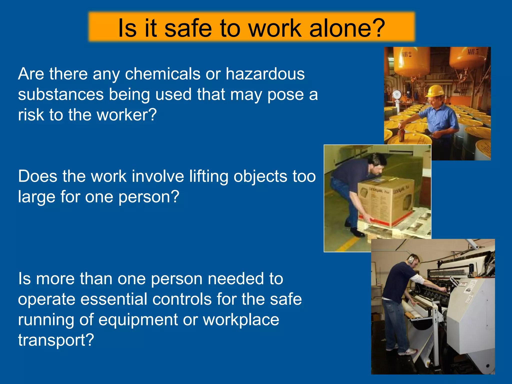 Are there any chemicals or hazardous
substances being used that may pose a
risk to the worker?
Does the work involve lifting objects too
large for one person?
Is more than one person needed to
operate essential controls for the safe
running of equipment or workplace
transport?
Is it safe to work alone?
 