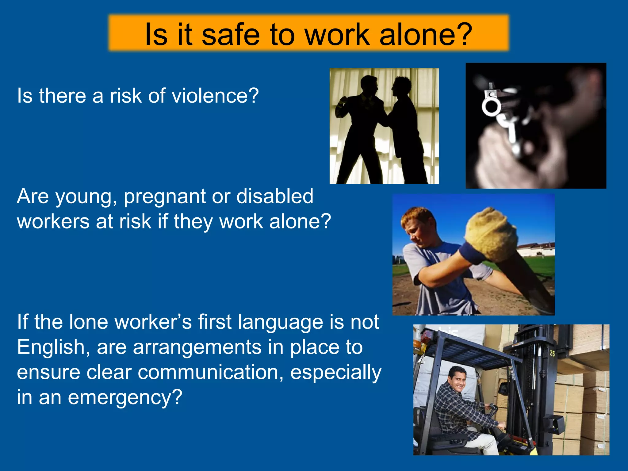 Is there a risk of violence?
Are young, pregnant or disabled
workers at risk if they work alone?
If the lone worker’s first language is not
English, are arrangements in place to
ensure clear communication, especially
in an emergency?
Is it safe to work alone?
 