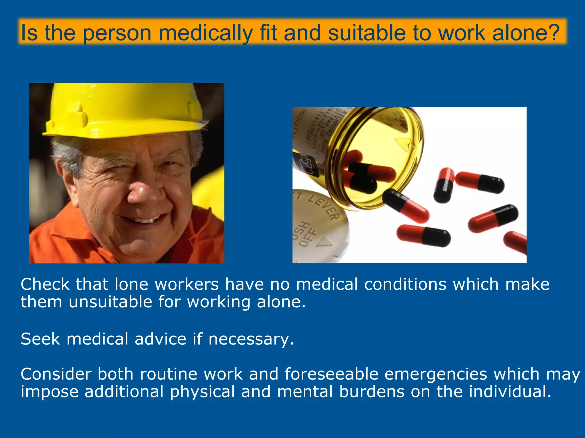 Is the person medically fit and suitable to work alone?
Check that lone workers have no medical conditions which make
them unsuitable for working alone.
Seek medical advice if necessary.
Consider both routine work and foreseeable emergencies which may
impose additional physical and mental burdens on the individual.
 