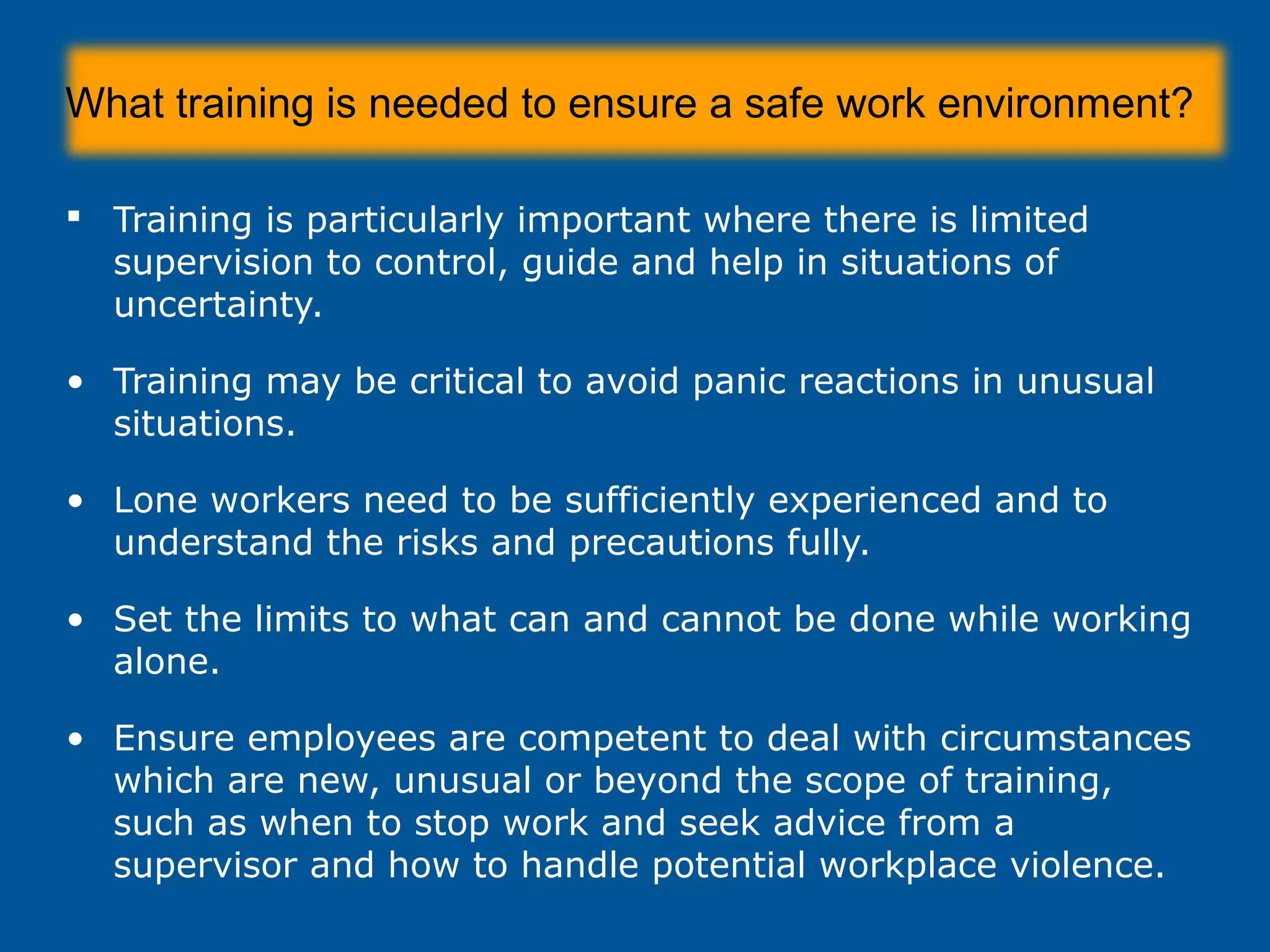 What training is needed to ensure a safe work environment?
 Training is particularly important where there is limited
supervision to control, guide and help in situations of
uncertainty.
• Training may be critical to avoid panic reactions in unusual
situations.
• Lone workers need to be sufficiently experienced and to
understand the risks and precautions fully.
• Set the limits to what can and cannot be done while working
alone.
• Ensure employees are competent to deal with circumstances
which are new, unusual or beyond the scope of training,
such as when to stop work and seek advice from a
supervisor and how to handle potential workplace violence.
 