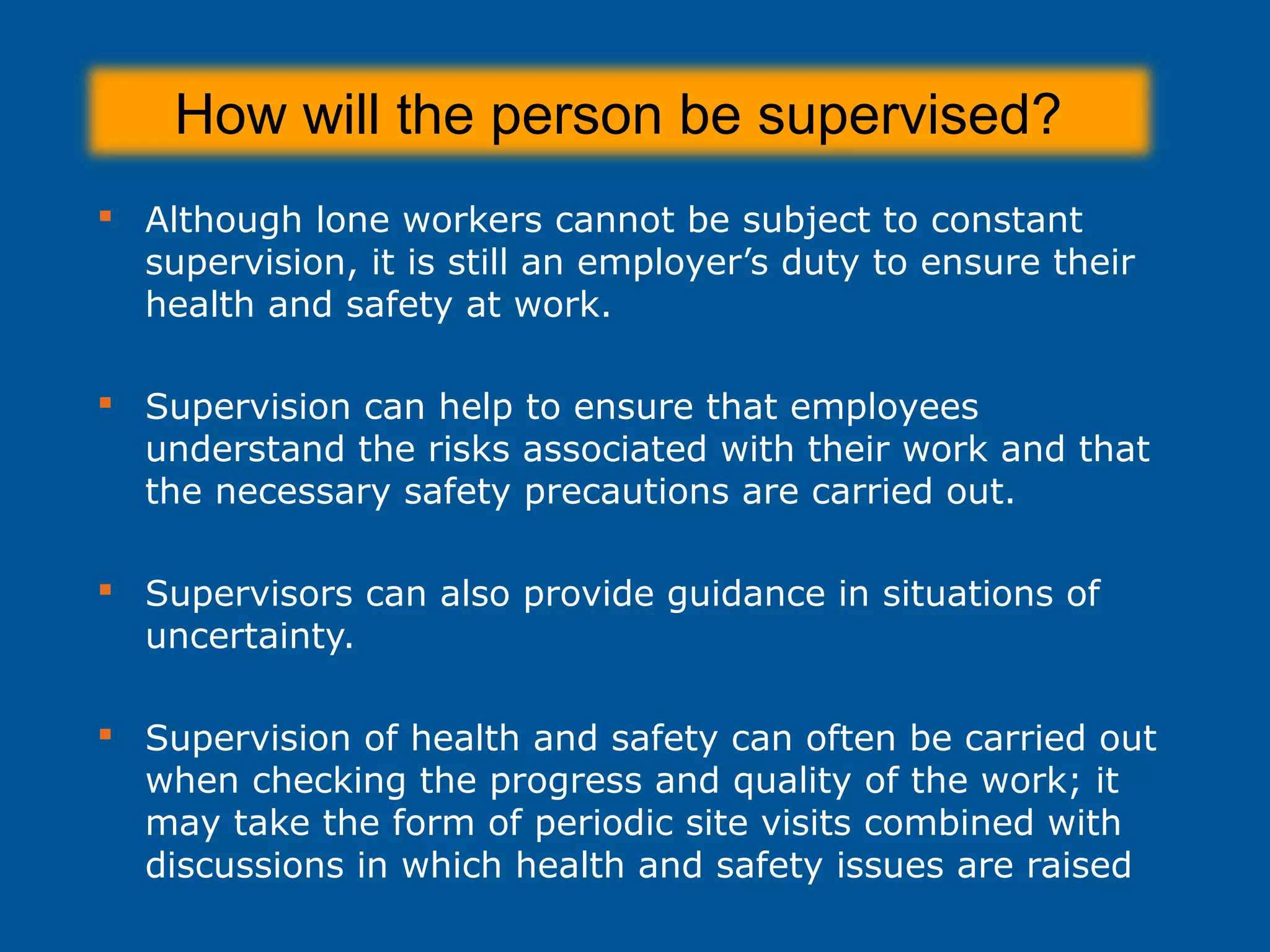 How will the person be supervised?
 Although lone workers cannot be subject to constant
supervision, it is still an employer’s duty to ensure their
health and safety at work.
 Supervision can help to ensure that employees
understand the risks associated with their work and that
the necessary safety precautions are carried out.
 Supervisors can also provide guidance in situations of
uncertainty.
 Supervision of health and safety can often be carried out
when checking the progress and quality of the work; it
may take the form of periodic site visits combined with
discussions in which health and safety issues are raised
 