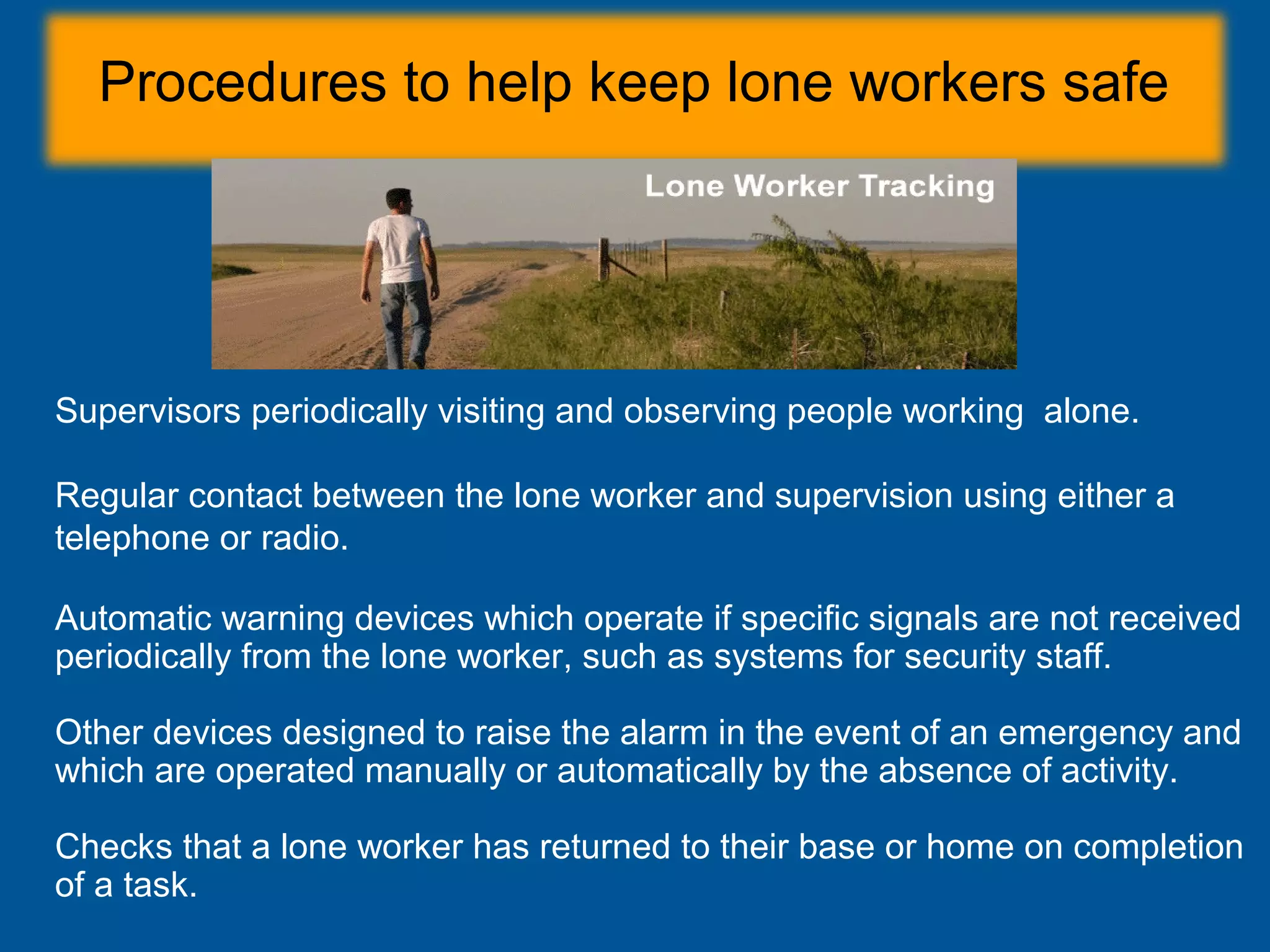Procedures to help keep lone workers safe
Supervisors periodically visiting and observing people working alone.
Regular contact between the lone worker and supervision using either a
telephone or radio.
Automatic warning devices which operate if specific signals are not received
periodically from the lone worker, such as systems for security staff.
Other devices designed to raise the alarm in the event of an emergency and
which are operated manually or automatically by the absence of activity.
Checks that a lone worker has returned to their base or home on completion
of a task.
 