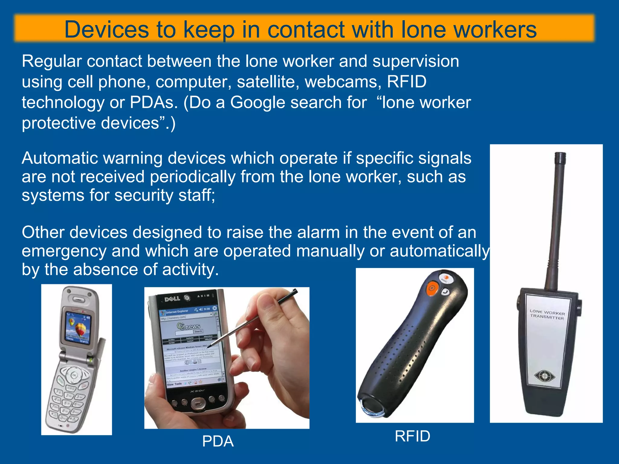 Devices to keep in contact with lone workers
Regular contact between the lone worker and supervision
using cell phone, computer, satellite, webcams, RFID
technology or PDAs. (Do a Google search for “lone worker
protective devices”.)
Automatic warning devices which operate if specific signals
are not received periodically from the lone worker, such as
systems for security staff;
Other devices designed to raise the alarm in the event of an
emergency and which are operated manually or automatically
by the absence of activity.
RFIDPDA
 