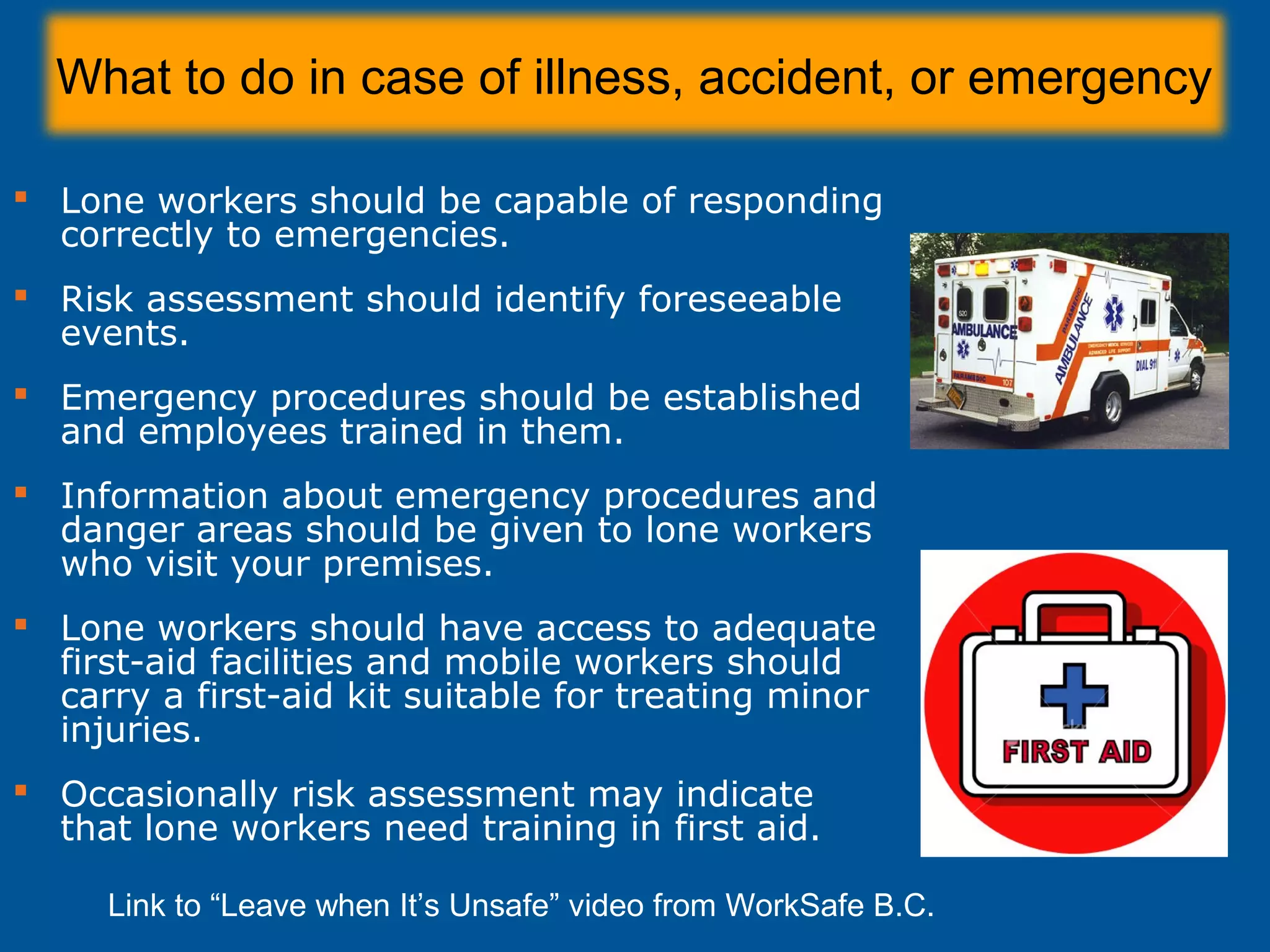 What to do in case of illness, accident, or emergency
 Lone workers should be capable of responding
correctly to emergencies.
 Risk assessment should identify foreseeable
events.
 Emergency procedures should be established
and employees trained in them.
 Information about emergency procedures and
danger areas should be given to lone workers
who visit your premises.
 Lone workers should have access to adequate
first-aid facilities and mobile workers should
carry a first-aid kit suitable for treating minor
injuries.
 Occasionally risk assessment may indicate
that lone workers need training in first aid.
Link to “Leave when It’s Unsafe” video from WorkSafe B.C.
 