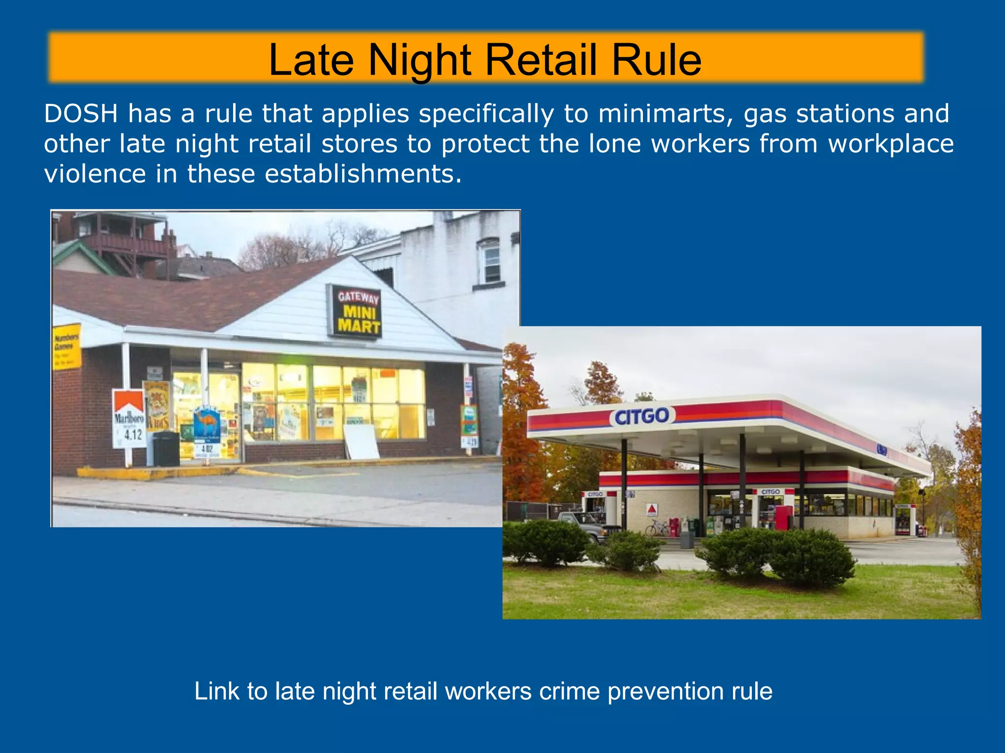 Late Night Retail Rule
Link to late night retail workers crime prevention rule
DOSH has a rule that applies specifically to minimarts, gas stations and
other late night retail stores to protect the lone workers from workplace
violence in these establishments.
 