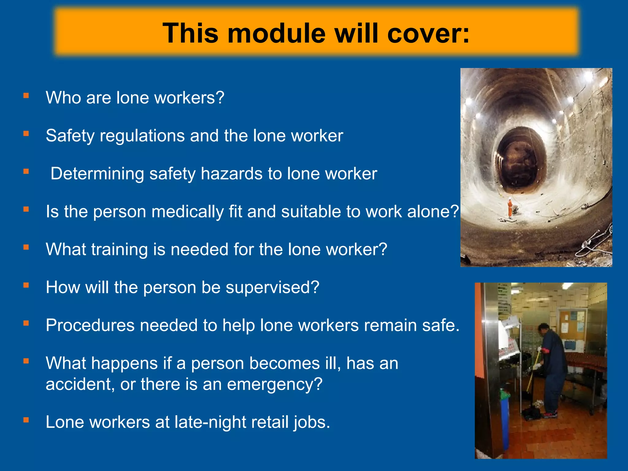 This module will cover:
 Who are lone workers?
 Safety regulations and the lone worker
 Determining safety hazards to lone worker
 Is the person medically fit and suitable to work alone?
 What training is needed for the lone worker?
 How will the person be supervised?
 Procedures needed to help lone workers remain safe.
 What happens if a person becomes ill, has an
accident, or there is an emergency?
 Lone workers at late-night retail jobs.
 