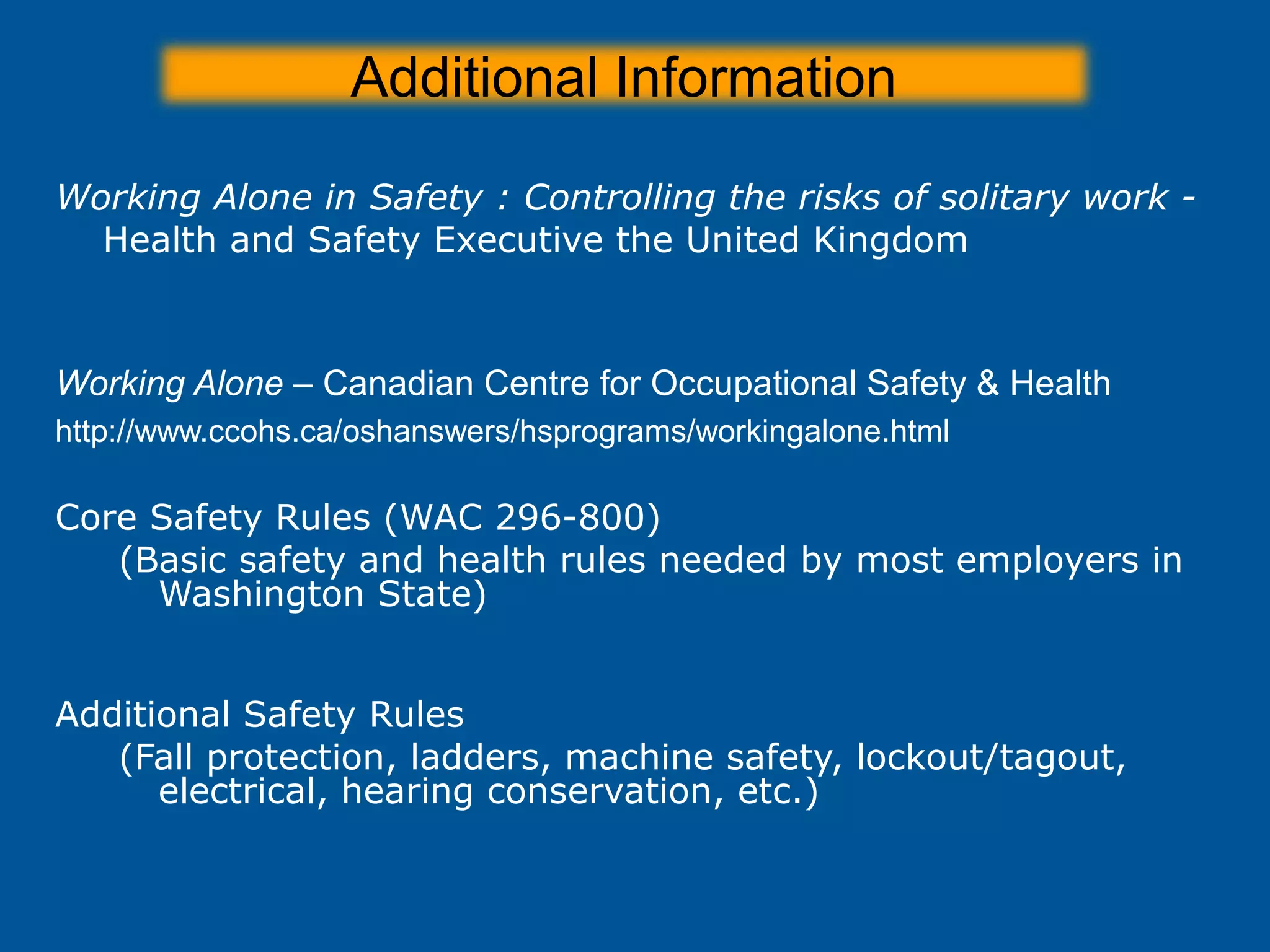 Additional Information
Working Alone in Safety : Controlling the risks of solitary work -
Health and Safety Executive the United Kingdom
http://www.hse.gov.uk/pubns/indg73.pdf
Working Alone – Canadian Centre for Occupational Safety & Health
http://www.ccohs.ca/oshanswers/hsprograms/workingalone.html
Core Safety Rules (WAC 296-800)
(Basic safety and health rules needed by most employers in
Washington State))
http://www.lni.wa.gov/wisha/rules/corerules/default.htm
Additional Safety Rules
(Fall protection, ladders, machine safety, lockout/tagout,
electrical, hearing conservation, etc.)
http://www.lni.wa.gov/Safety/RULES/Find/RuleName/default.htm
 
