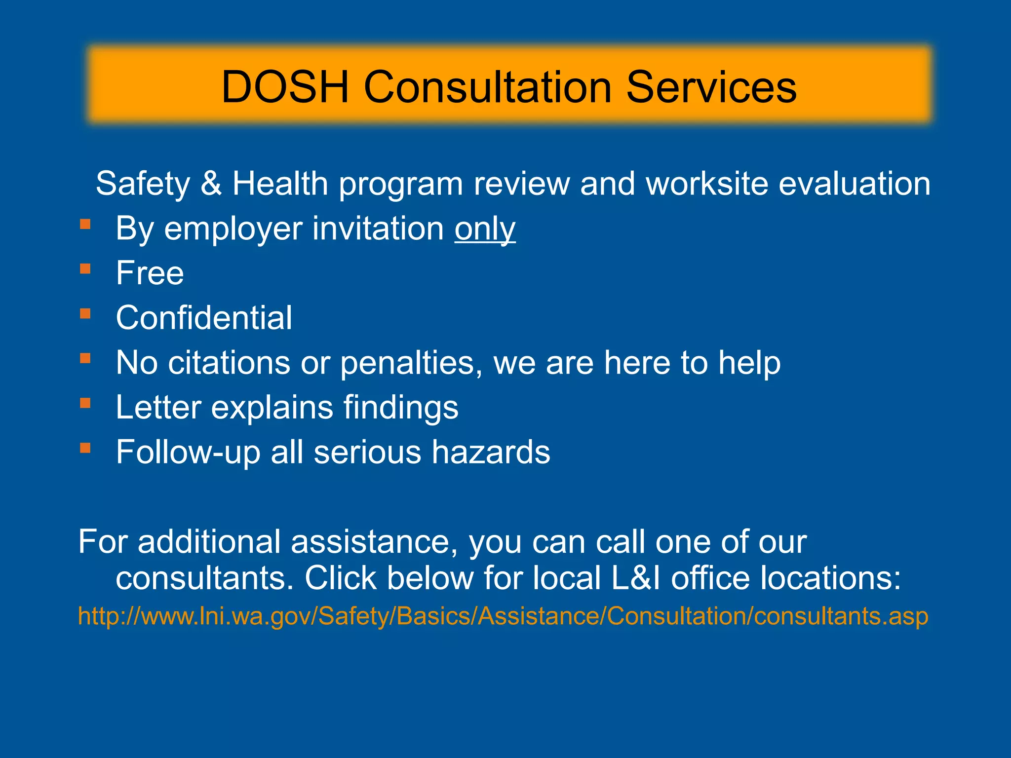 Safety & Health program review and worksite evaluation
 By employer invitation only
 Free
 Confidential
 No citations or penalties, we are here to help
 Letter explains findings
 Follow-up all serious hazards
For additional assistance, you can call one of our
consultants. Click below for local L&I office locations:
http://www.lni.wa.gov/Safety/Basics/Assistance/Consultation/consultants.asp
DOSH Consultation Services
 