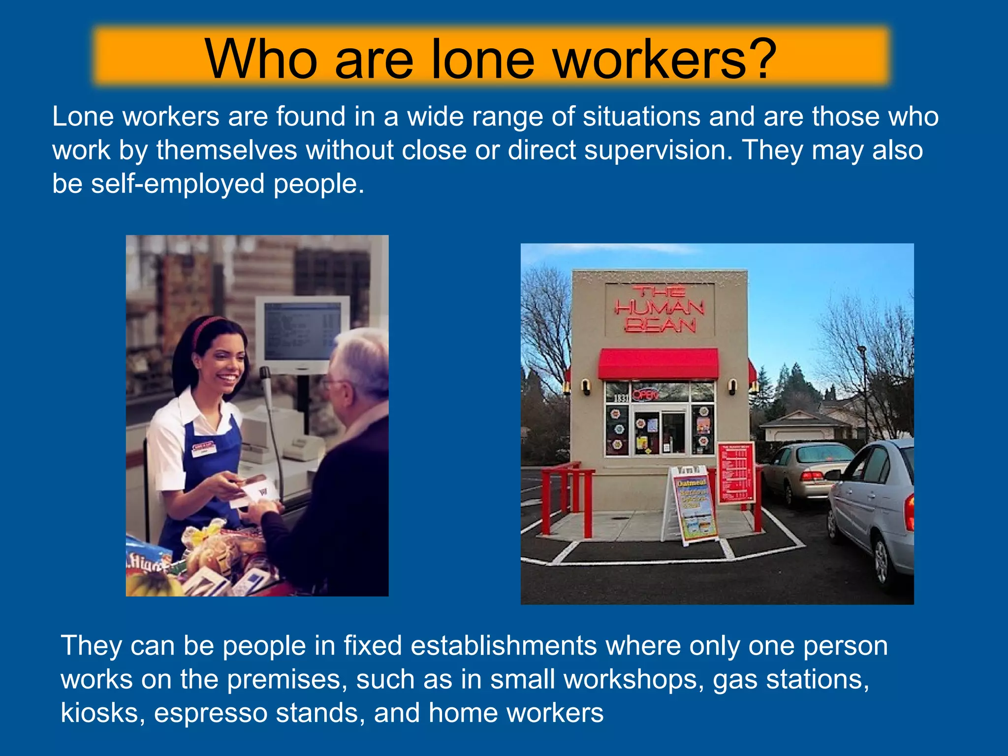 Who are lone workers?
They can be people in fixed establishments where only one person
works on the premises, such as in small workshops, gas stations,
kiosks, espresso stands, and home workers
Lone workers are found in a wide range of situations and are those who
work by themselves without close or direct supervision. They may also
be self-employed people.
 