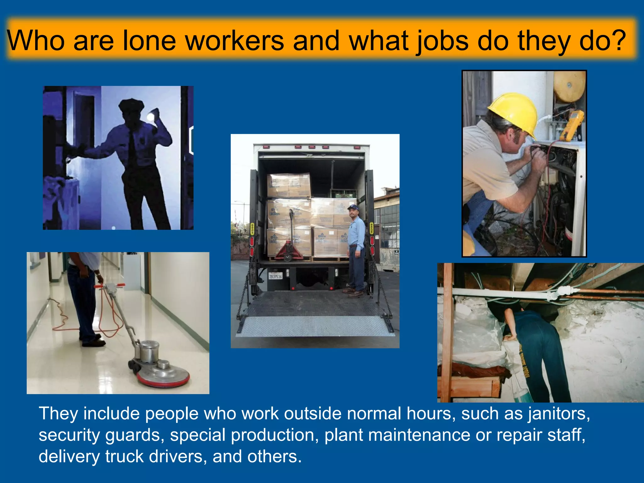 Who are lone workers and what jobs do they do?
They include people who work outside normal hours, such as janitors,
security guards, special production, plant maintenance or repair staff,
delivery truck drivers, and others.
 