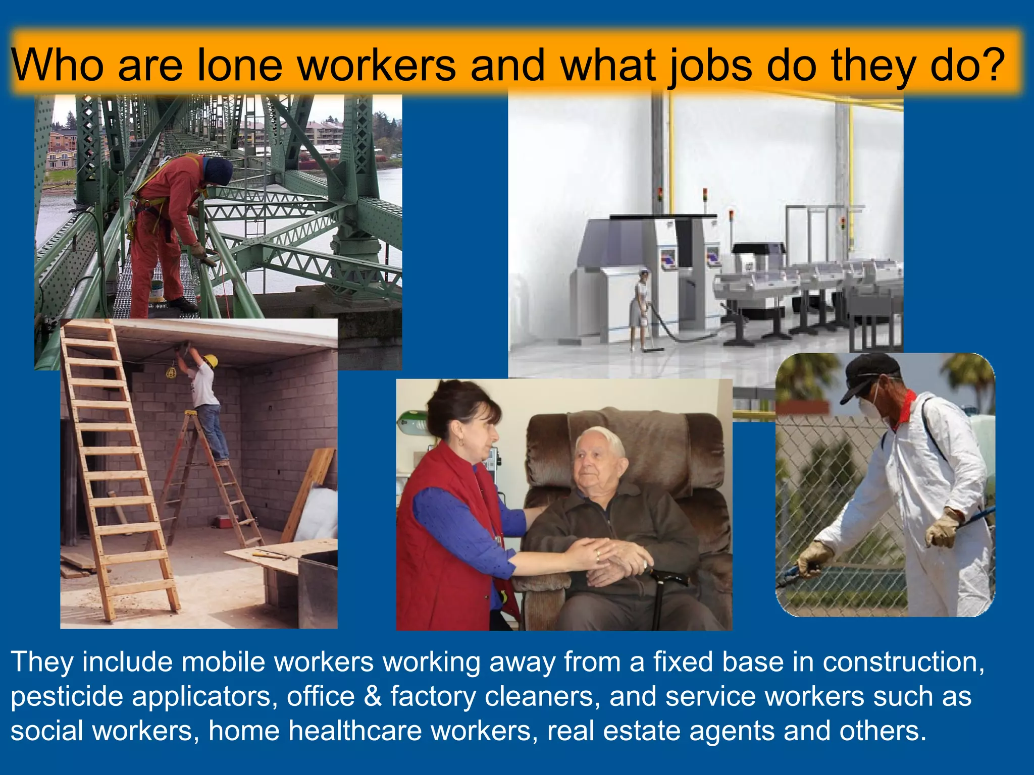 They include mobile workers working away from a fixed base in construction,
pesticide applicators, office & factory cleaners, and service workers such as
social workers, home healthcare workers, real estate agents and others.
Who are lone workers and what jobs do they do?
 