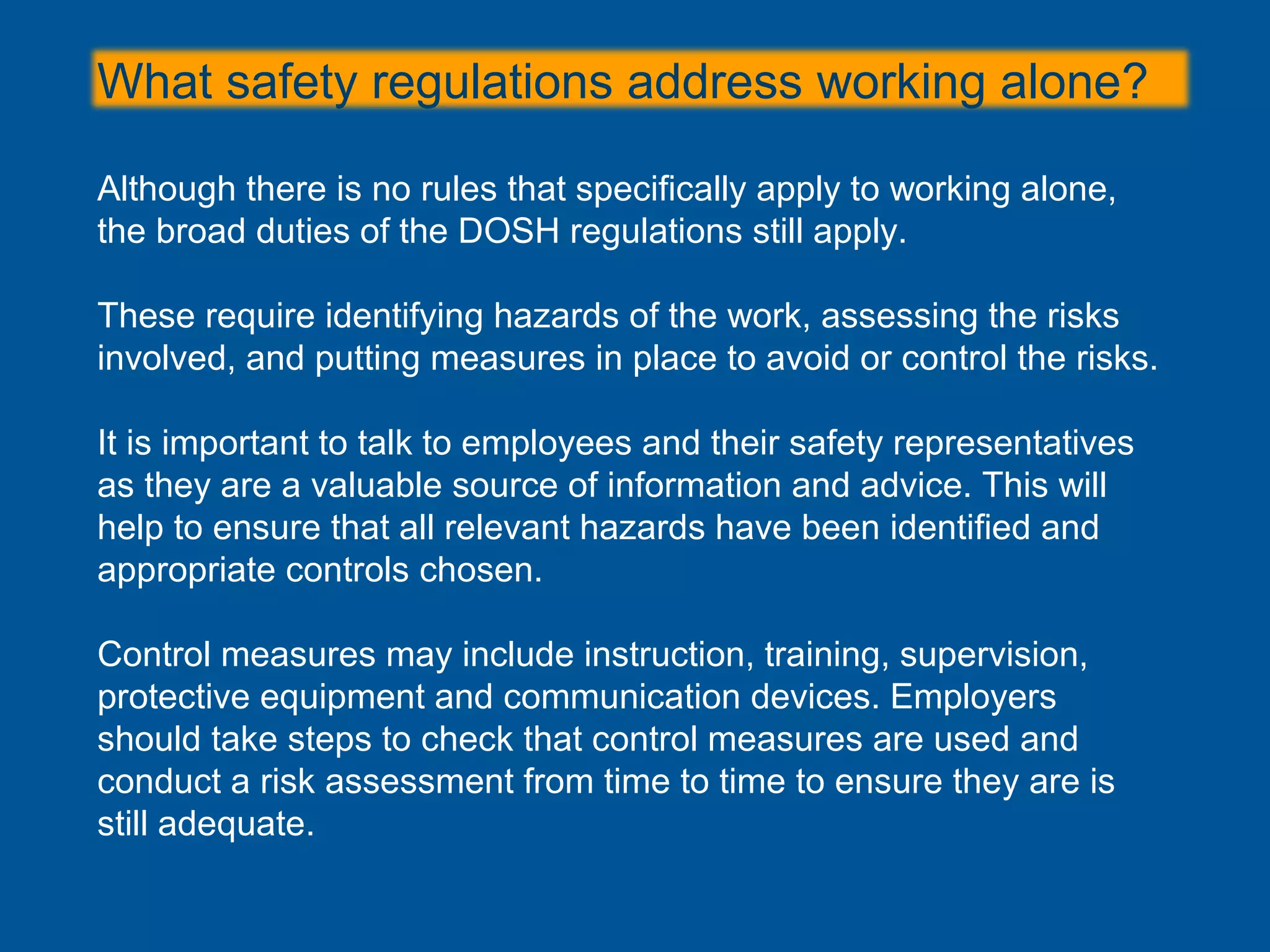 Although there is no rules that specifically apply to working alone,
the broad duties of the DOSH regulations still apply.
These require identifying hazards of the work, assessing the risks
involved, and putting measures in place to avoid or control the risks.
It is important to talk to employees and their safety representatives
as they are a valuable source of information and advice. This will
help to ensure that all relevant hazards have been identified and
appropriate controls chosen.
Control measures may include instruction, training, supervision,
protective equipment and communication devices. Employers
should take steps to check that control measures are used and
conduct a risk assessment from time to time to ensure they are is
still adequate.
What safety regulations address working alone?
 