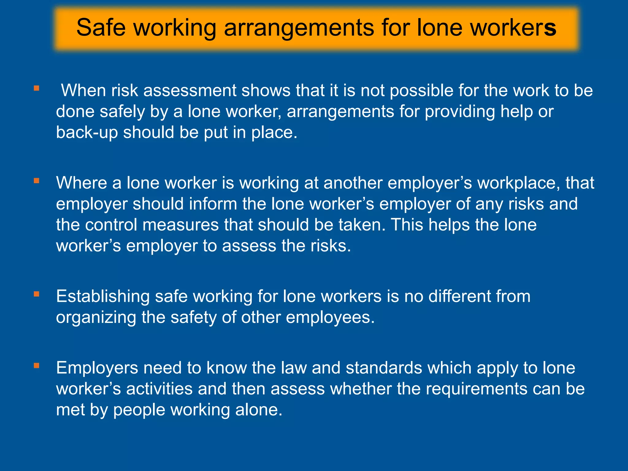 Safe working arrangements for lone workers
 When risk assessment shows that it is not possible for the work to be
done safely by a lone worker, arrangements for providing help or
back-up should be put in place.
 Where a lone worker is working at another employer’s workplace, that
employer should inform the lone worker’s employer of any risks and
the control measures that should be taken. This helps the lone
worker’s employer to assess the risks.
 Establishing safe working for lone workers is no different from
organizing the safety of other employees.
 Employers need to know the law and standards which apply to lone
worker’s activities and then assess whether the requirements can be
met by people working alone.
 