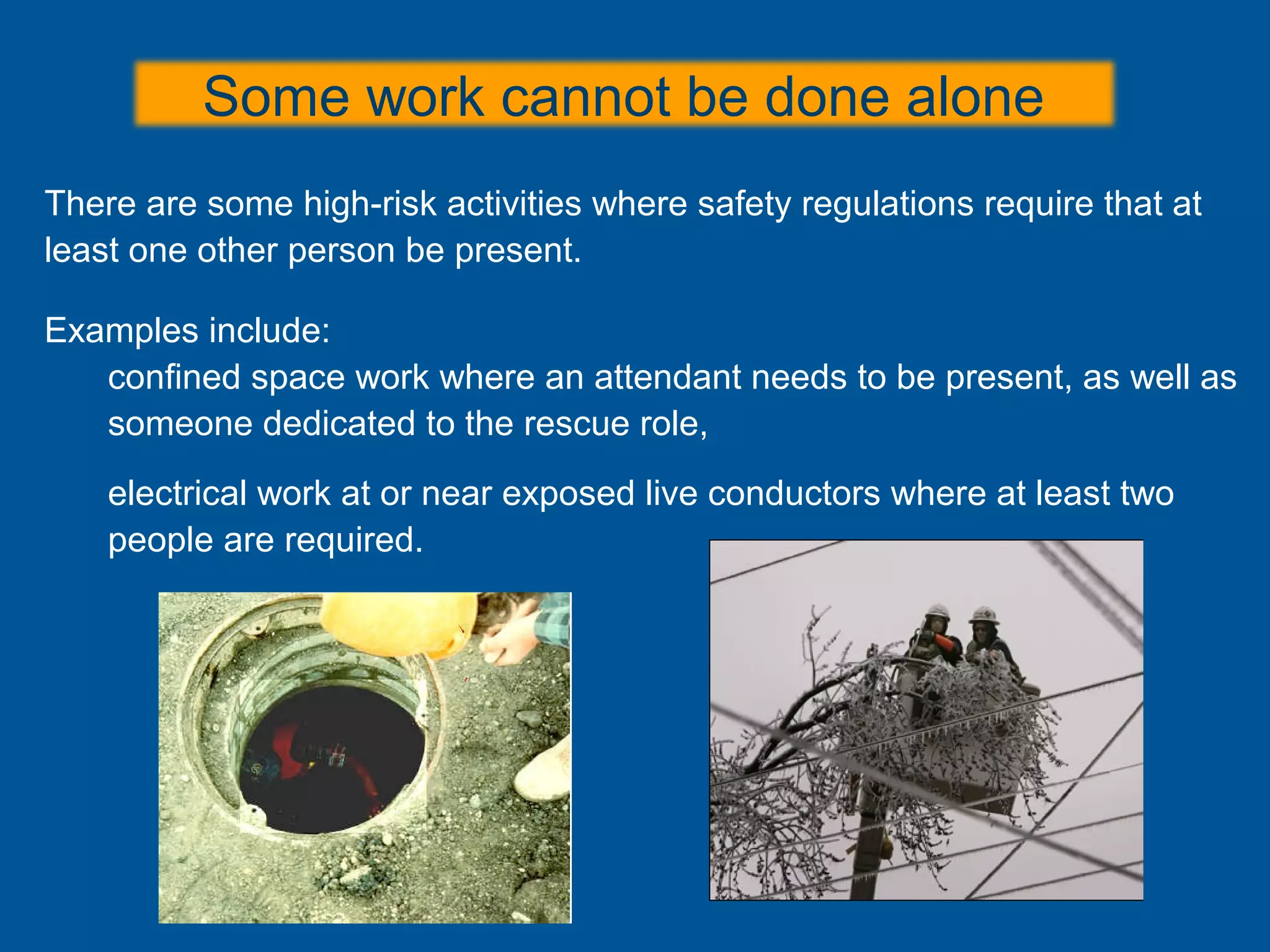 There are some high-risk activities where safety regulations require that at
least one other person be present.
Examples include:
confined space work where an attendant needs to be present, as well as
someone dedicated to the rescue role,
electrical work at or near exposed live conductors where at least two
people are required.
Some work cannot be done alone
 